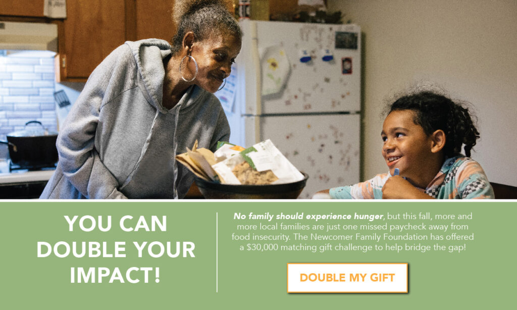 YOU CAN DOUBLE YOUR IMPACT! No family should experience hunger, but this fall, more and more local families are just one missed paycheck away from food insecurity. The Newcomer Family Foundation has offered a $$30,000 matching gift challenge to help bridge the gap! 