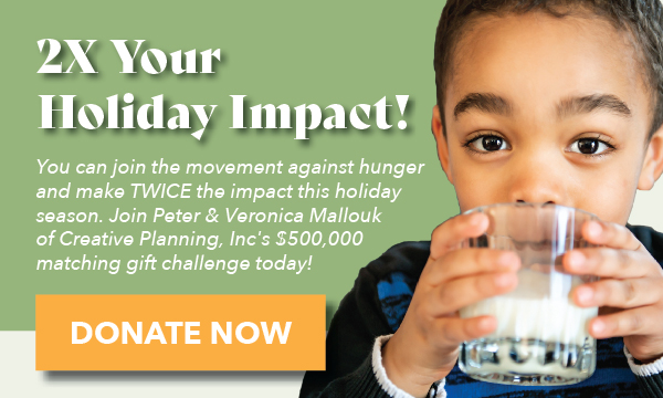 2X Your Holiday Impact! You can join the movement against hunger and make TWICE the impact this holiday season. Join Peter and Veronica Mallouk of Creative Planning, Inc's $500,000 matching gift challenge today! Donate Now