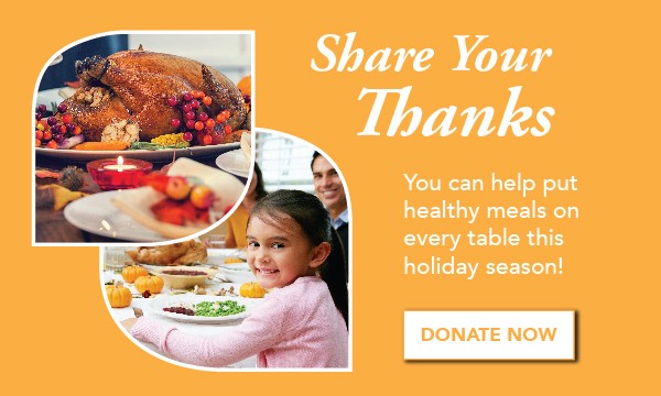 Share Your Thanks
You can help put healthy meals on every table this holiday season! Donate Now